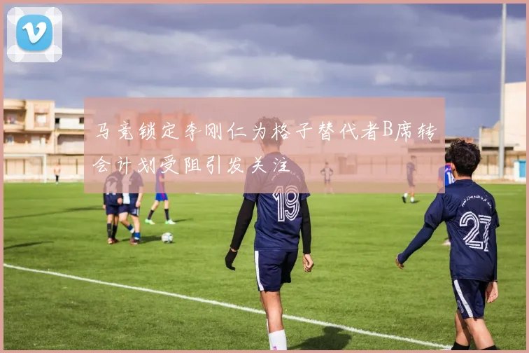 马竞锁定李刚仁为格子替代者B席转会计划受阻引发关注