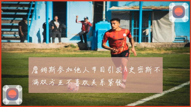 詹姆斯参加他人节目引发A史密斯不满双方互不喜欢关系紧张