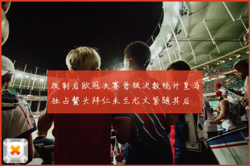 改制后欧冠决赛晋级次数统计皇马独占鳌头拜仁米兰尤文紧随其后