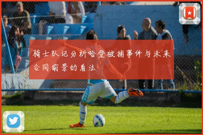 骑士队记分析哈登被捕事件与未来合同前景的看法