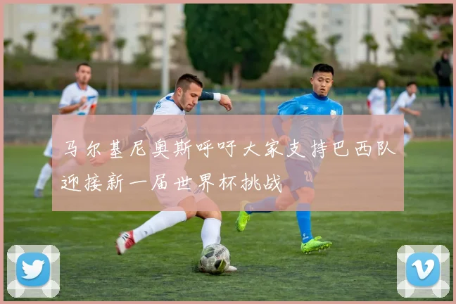 马尔基尼奥斯呼吁大家支持巴西队迎接新一届世界杯挑战