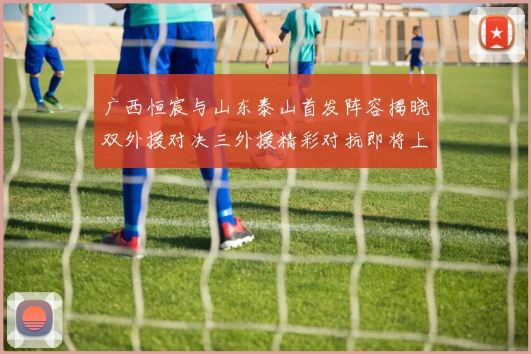 广西恒宸与山东泰山首发阵容揭晓双外援对决三外援精彩对抗即将上演