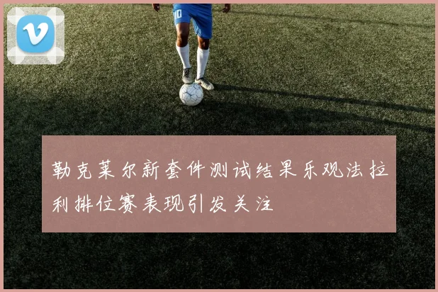 勒克莱尔新套件测试结果乐观法拉利排位赛表现引发关注