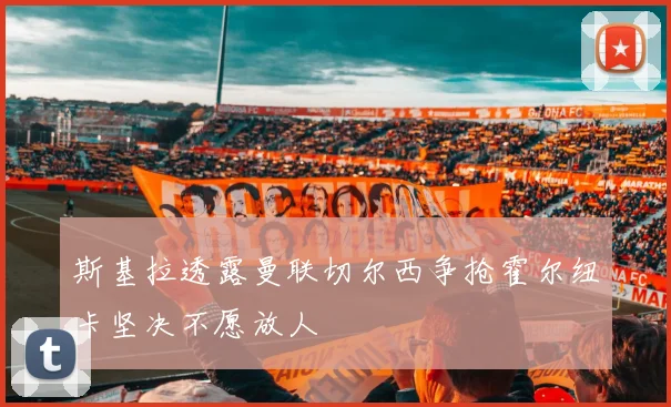 斯基拉透露曼联切尔西争抢霍尔纽卡坚决不愿放人