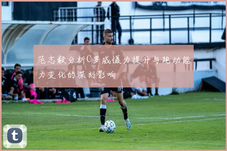 范志毅分析C罗威慑力提升与跑动能力变化的深刻影响