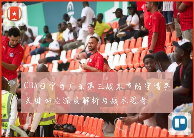 CBA辽宁与广东第三战末节防守博弈关键回合深度解析与战术思考