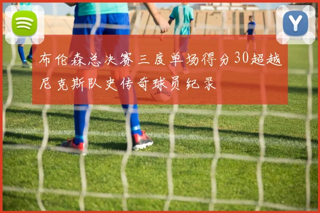 布伦森总决赛三度单场得分30超越尼克斯队史传奇球员纪录