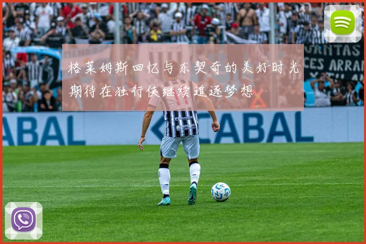 格莱姆斯回忆与东契奇的美好时光期待在独行侠继续追逐梦想