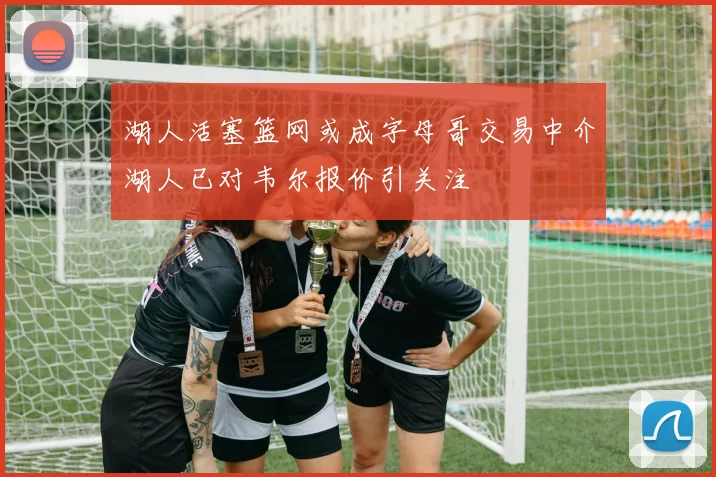 湖人活塞篮网或成字母哥交易中介湖人已对韦尔报价引关注