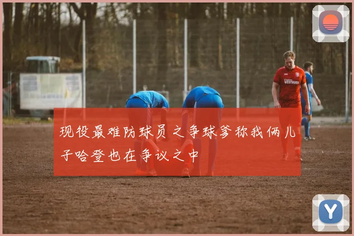 现役最难防球员之争球爹称我俩儿子哈登也在争议之中