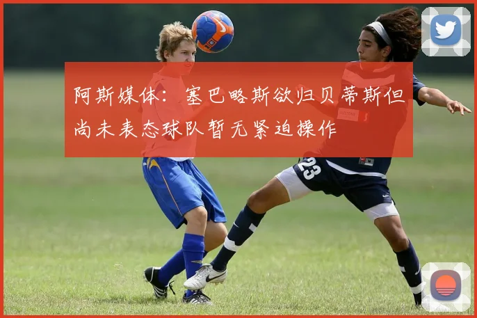 阿斯媒体：塞巴略斯欲归贝蒂斯但尚未表态球队暂无紧迫操作