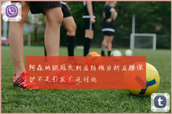 阿森纳欧冠失利后防线分析后腰保护不足引发广泛讨论