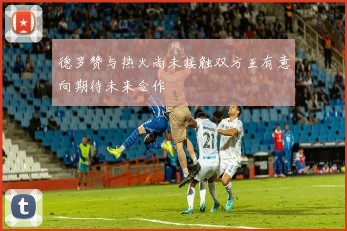 德罗赞与热火尚未接触双方互有意向期待未来合作