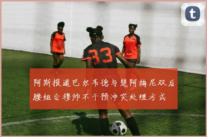 阿斯报道巴尔韦德与楚阿梅尼双后腰组合穆帅不干预冲突处理方式