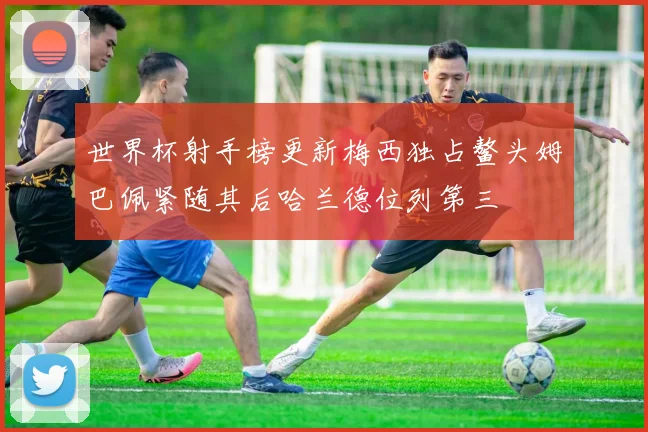 世界杯射手榜更新梅西独占鳌头姆巴佩紧随其后哈兰德位列第三