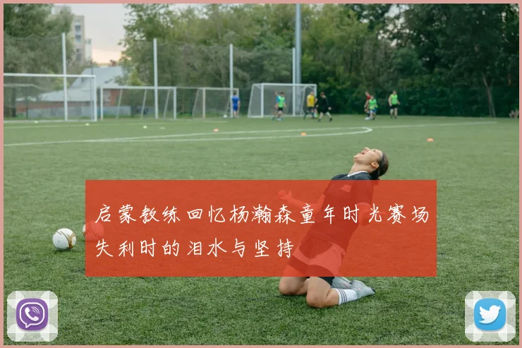 启蒙教练回忆杨瀚森童年时光赛场失利时的泪水与坚持