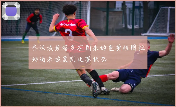 齐沃谈劳塔罗在国米的重要性图拉姆尚未恢复到比赛状态