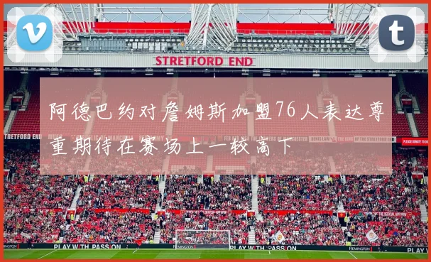 阿德巴约对詹姆斯加盟76人表达尊重期待在赛场上一较高下