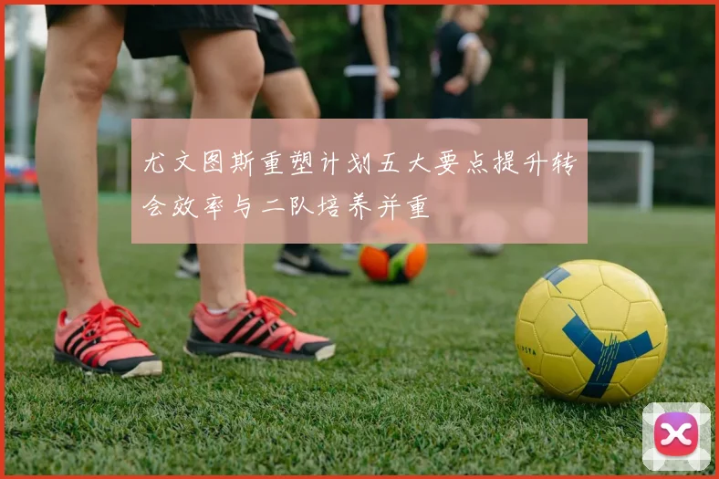 尤文图斯重塑计划五大要点提升转会效率与二队培养并重